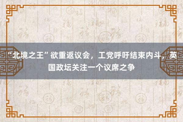 “北境之王”欲重返议会，工党呼吁结束内斗，英国政坛关注一个议席之争