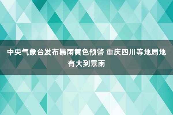 中央气象台发布暴雨黄色预警 重庆四川等地局地有大到暴雨