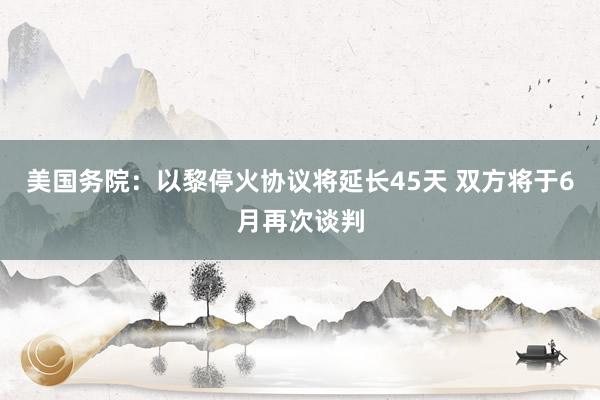 美国务院：以黎停火协议将延长45天 双方将于6月再次谈判