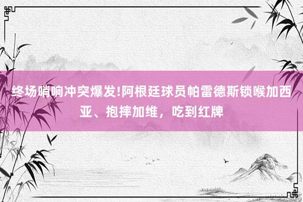 终场哨响冲突爆发!阿根廷球员帕雷德斯锁喉加西亚、抱摔加维，吃到红牌