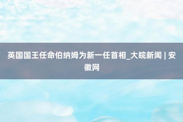 英国国王任命伯纳姆为新一任首相_大皖新闻 | 安徽网